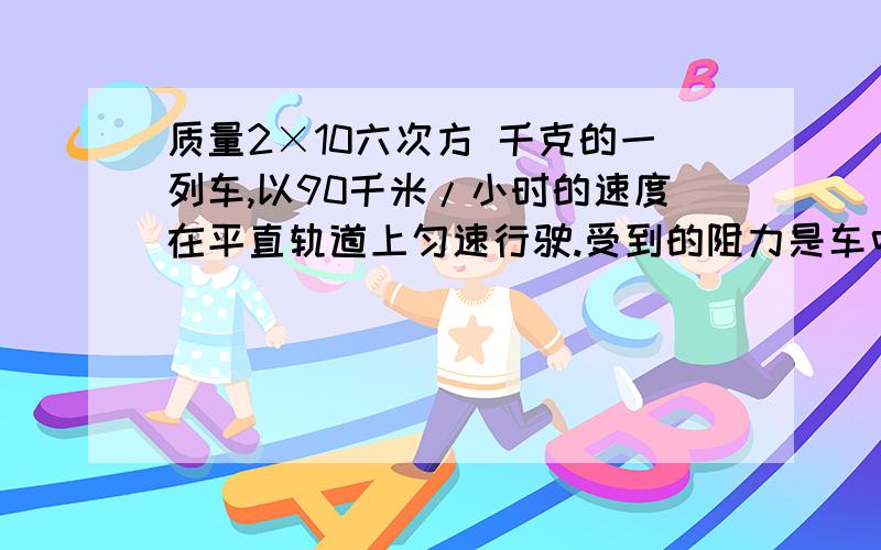 质量2×10六次方 千克的一列车,以90千米/小时的速度在平直轨道上匀速行驶.受到的阻力是车中的0.02倍,求机车的牵引力.若次列车由北京开入上海,需多少小时?(设北京、上海间距离为1.8×10的六