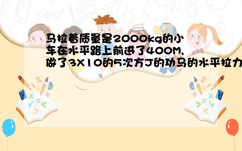 马拉着质量是2000kg的小车在水平路上前进了400M,做了3X10的5次方J的功马的水平拉力是多大?／要写算是 已知求解答都要写清楚了