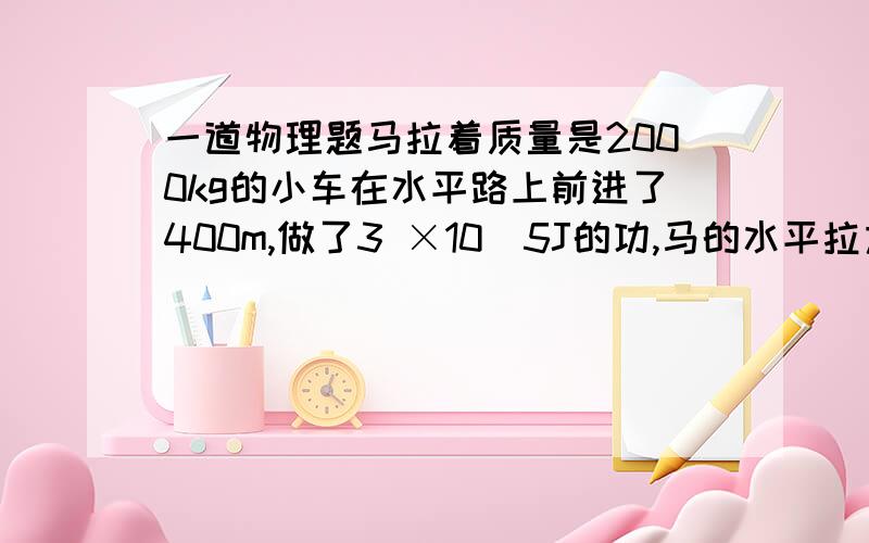 一道物理题马拉着质量是2000kg的小车在水平路上前进了400m,做了3 ×10^5J的功,马的水平拉力是多大?马拉着质量是2000kg的小车在水平路上前进了400m,做了3×10^5J的功,马的水平拉力是多大?