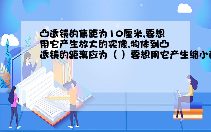 凸透镜的焦距为10厘米,要想用它产生放大的实像,物体到凸透镜的距离应为（ ）要想用它产生缩小的实像,物体到凸透镜的距离应为（ ）