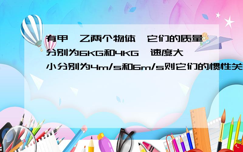 有甲、乙两个物体,它们的质量分别为6KG和4KG,速度大小分别为4m/s和6m/s则它们的惯性关系是