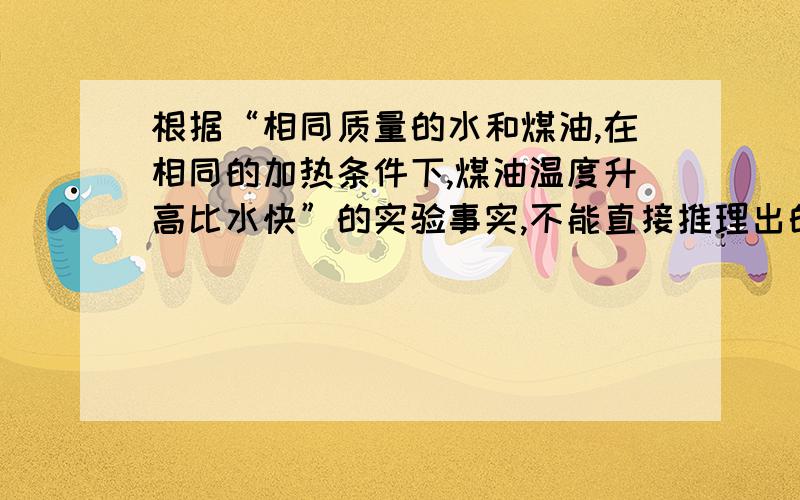 根据“相同质量的水和煤油,在相同的加热条件下,煤油温度升高比水快”的实验事实,不能直接推理出的是A水和煤油吸热能力不同B要使相同质量的水和煤油升高相同的温度,水吸收的比煤油多C