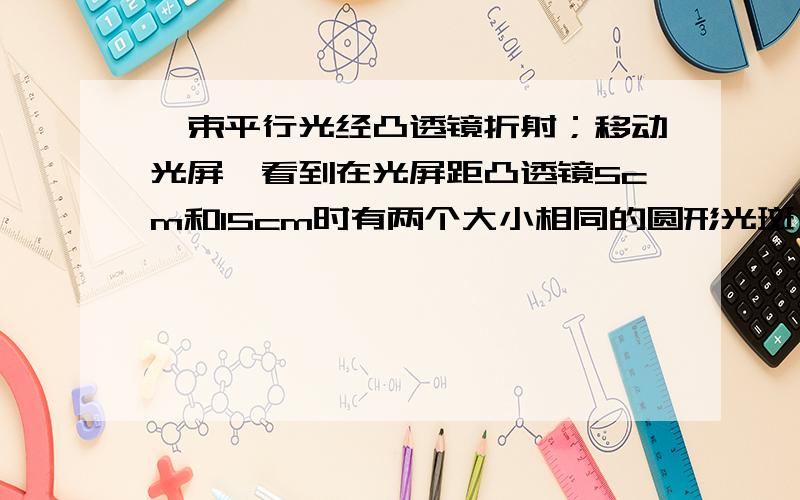 一束平行光经凸透镜折射；移动光屏,看到在光屏距凸透镜5cm和15cm时有两个大小相同的圆形光斑,求凸透焦距