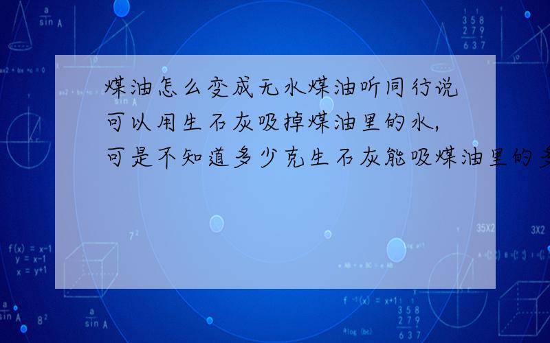 煤油怎么变成无水煤油听同行说可以用生石灰吸掉煤油里的水,可是不知道多少克生石灰能吸煤油里的多少克水啊?它们之间的比例是多少?