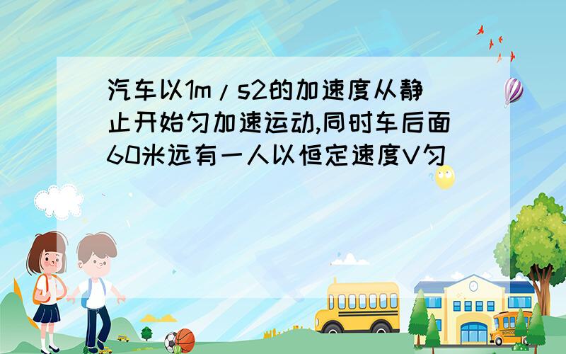 汽车以1m/s2的加速度从静止开始匀加速运动,同时车后面60米远有一人以恒定速度V匀