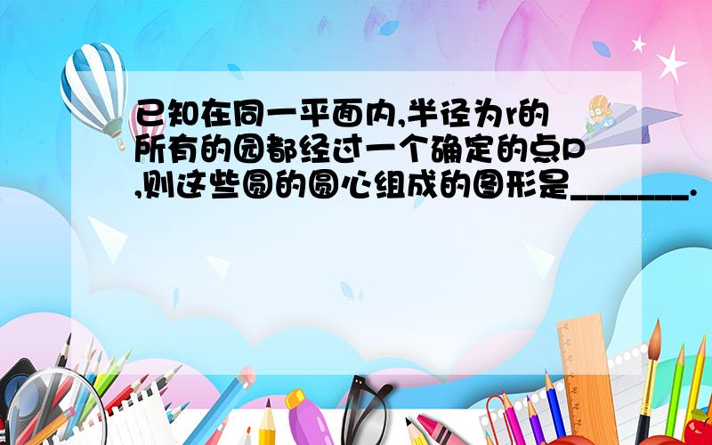 已知在同一平面内,半径为r的所有的园都经过一个确定的点P,则这些圆的圆心组成的图形是_______.