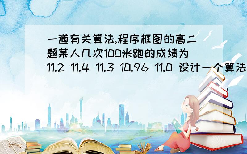 一道有关算法,程序框图的高二题某人几次100米跑的成绩为11.2 11.4 11.3 10.96 11.0 设计一个算法,搜索出一个最好的成绩,画出程序框图