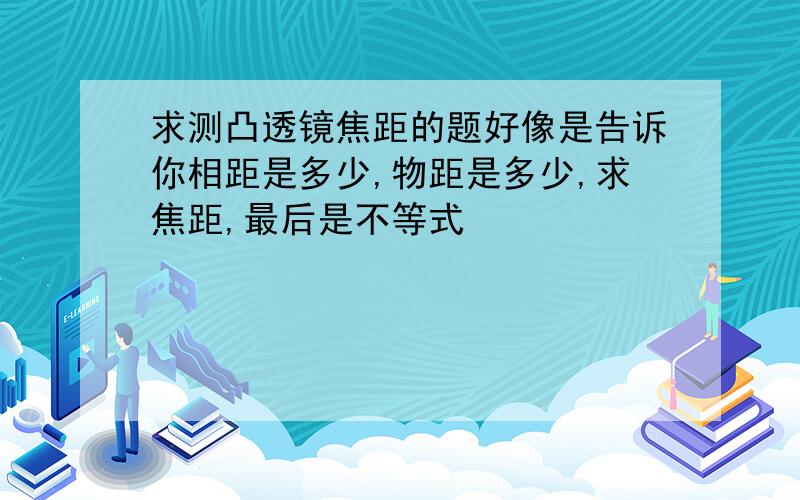 求测凸透镜焦距的题好像是告诉你相距是多少,物距是多少,求焦距,最后是不等式