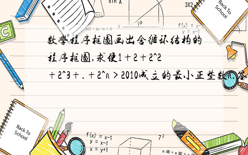 数学程序框图画出含循环结构的程序框图,求使1+2+2^2+2^3+.+2^n>2010成立的最小正整数n.答案在图片上,不过我认为输出的应该是n—1才对呀!请大家帮帮忙!谢谢诶!我是说这个题目的答案给出的程序