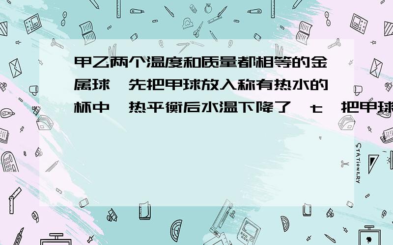 甲乙两个温度和质量都相等的金属球,先把甲球放入称有热水的杯中,热平衡后水温下降了△t,把甲球取出,再乙球放入,热平衡后水温又降低了△t,则两球比热容的关系（）我知道是C甲＜C乙为什