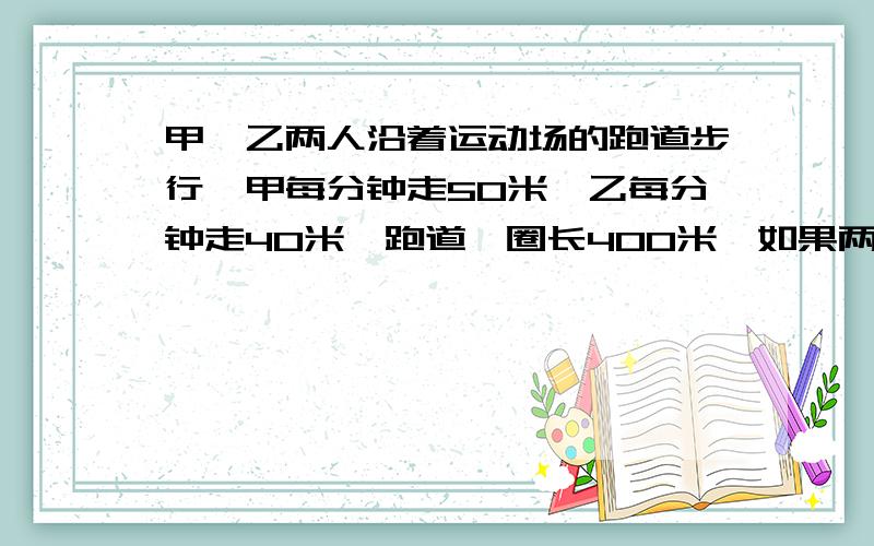 甲、乙两人沿着运动场的跑道步行,甲每分钟走50米,乙每分钟走40米,跑道一圈长400米,如果两人同时同地同一方向步行,（1）甲第一次追上乙时两人共走了多少?第二次追上乙时两人走了多少米?