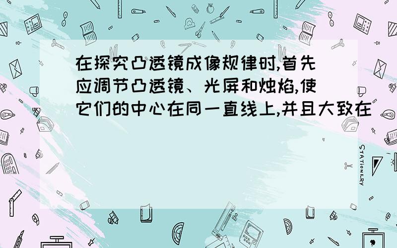 在探究凸透镜成像规律时,首先应调节凸透镜、光屏和烛焰,使它们的中心在同一直线上,并且大致在 ．如果凸在探究凸透镜成像规律时，首先应调节凸透镜、光屏和烛焰，使它们的中心在同一