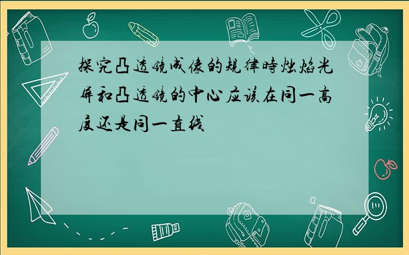 探究凸透镜成像的规律时烛焰光屏和凸透镜的中心应该在同一高度还是同一直线