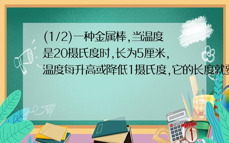 (1/2)一种金属棒,当温度是20摄氏度时,长为5厘米,温度每升高或降低1摄氏度,它的长度就要随之伸长或...(1/2)一种金属棒,当温度是20摄氏度时,长为5厘米,温度每升高或降低1摄氏度,它的长度就要