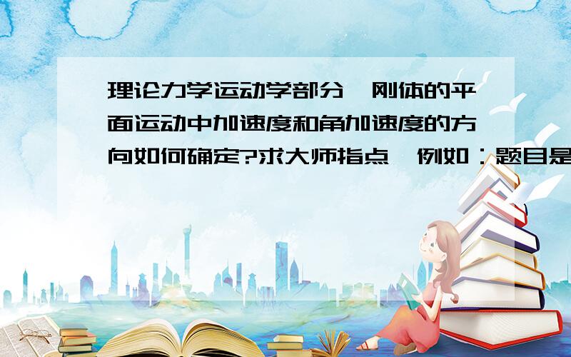 理论力学运动学部分,刚体的平面运动中加速度和角加速度的方向如何确定?求大师指点,例如：题目是由杆机构,滑块的组合运动,已知杆长,杆做匀角速度转动,求某点某一瞬时的加速度或者角加