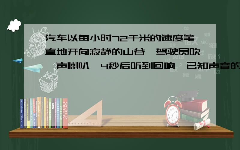 汽车以每小时72千米的速度笔直地开向寂静的山谷,驾驶员吹一声喇叭,4秒后听到回响,已知声音的速度是每秒...汽车以每小时72千米的速度笔直地开向寂静的山谷,驾驶员吹一声喇叭,4秒后听到