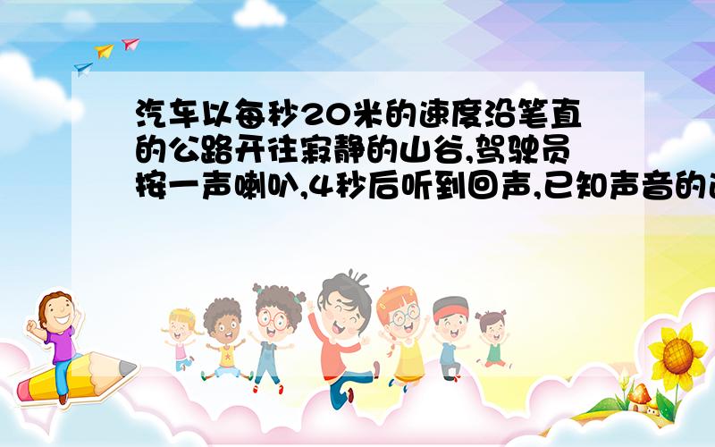 汽车以每秒20米的速度沿笔直的公路开往寂静的山谷,驾驶员按一声喇叭,4秒后听到回声,已知声音的速度是每秒340米,听到回声时汽车离山谷距离是多少米?