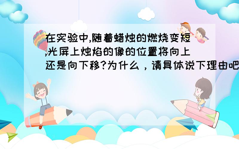 在实验中,随着蜡烛的燃烧变短,光屏上烛焰的像的位置将向上还是向下移?为什么，请具体说下理由吧