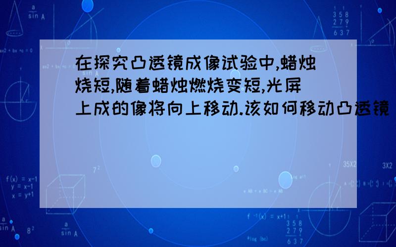 在探究凸透镜成像试验中,蜡烛烧短,随着蜡烛燃烧变短,光屏上成的像将向上移动.该如何移动凸透镜（不准移动光屏和蜡烛）