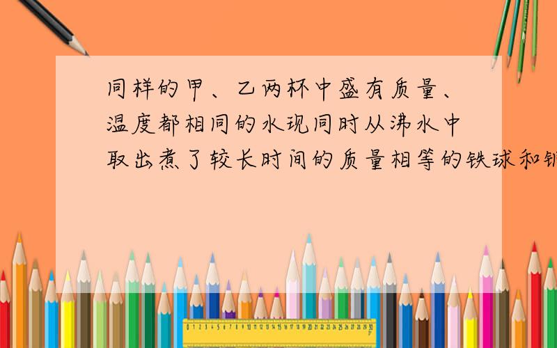 同样的甲、乙两杯中盛有质量、温度都相同的水现同时从沸水中取出煮了较长时间的质量相等的铁球和铜球,分别投入甲、乙两杯水中,已知铁和铜的比热容的关系为c铁＞c铜,最后温度高的是__