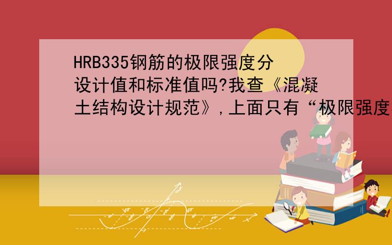 HRB335钢筋的极限强度分设计值和标准值吗?我查《混凝土结构设计规范》,上面只有“极限强度标准值”和“抗拉强度设计值”两种说法,好像没有“极限强度设计值”.请问是不是在取设计值的