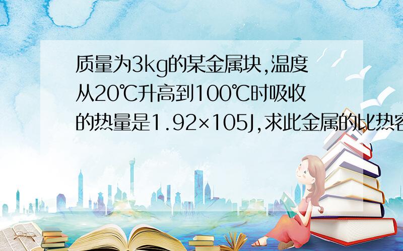 质量为3kg的某金属块,温度从20℃升高到100℃时吸收的热量是1.92×105J,求此金属的比热容．2kg的沙石吸收了3.68×104J的热量后，温度升高到22℃，求沙石原来的温度．已知沙石的比热容为0.92×103J/