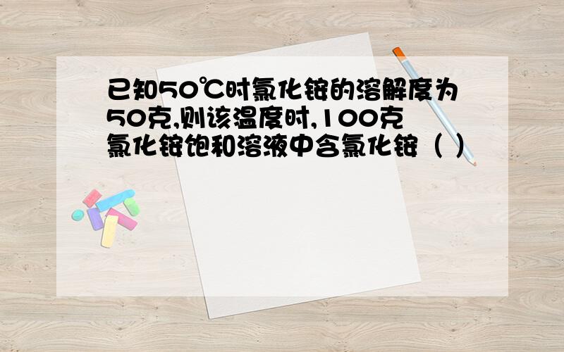 已知50℃时氯化铵的溶解度为50克,则该温度时,100克氯化铵饱和溶液中含氯化铵（ ）