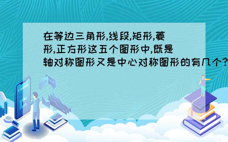 在等边三角形,线段,矩形,菱形,正方形这五个图形中,既是轴对称图形又是中心对称图形的有几个?