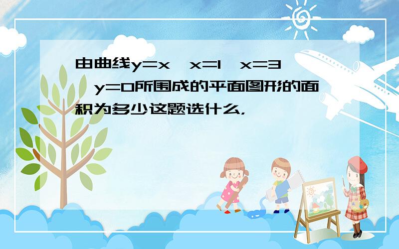 由曲线y=x,x=1,x=3,y=0所围成的平面图形的面积为多少这题选什么，