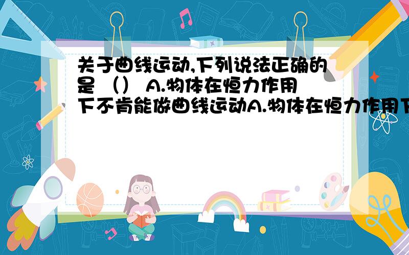 关于曲线运动,下列说法正确的是 （） A.物体在恒力作用下不肯能做曲线运动A.物体在恒力作用下不可能做曲线运动B.在任意史可质点受到的合外力不可能为零C.曲线运动的加速度的方向一定