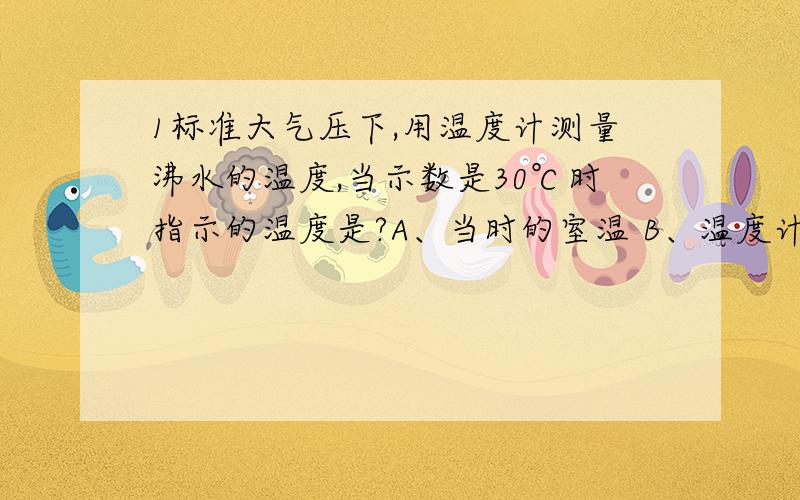 1标准大气压下,用温度计测量沸水的温度,当示数是30℃时指示的温度是?A、当时的室温 B、温度计玻璃泡内液体的温度 C、水的温度 D、不确定