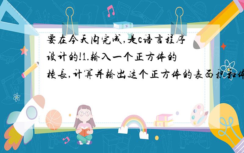 要在今天内完成,是c语言程序设计的!1．输入一个正方体的棱长,计算并输出这个正方体的表面积和体积.要求：用一个子函数求正方体的某一面的面积,计算表面积和体积时均调用子函数.子函