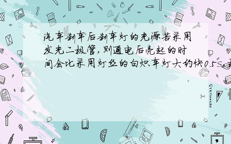 汽车刹车后刹车灯的光源若采用发光二极管,则通电后亮起的时间会比采用灯丝的白炽车灯大约快0.5s,故有助于后车驾驶员提前做出反应,遇到情况时可提前0.5s刹车,在限速为110km/h的高速公路,