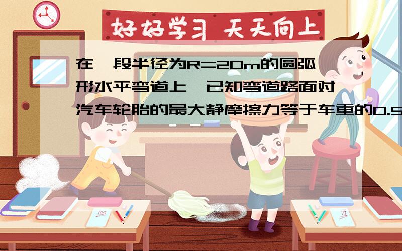 在一段半径为R=20m的圆弧形水平弯道上,已知弯道路面对汽车轮胎的最大静摩擦力等于车重的0.5倍,则汽车拐弯的最大速度是———m/s（g取10m/s2）