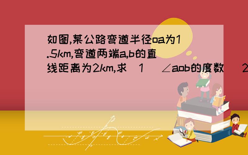 如图,某公路弯道半径oa为1.5km,弯道两端a,b的直线距离为2km,求（1） ∠aob的度数 （2）弯道ab的长度第一问精确到0.1度 第二问精确到0.1km,还有抱歉没法上传图片- =