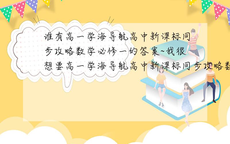 谁有高一学海导航高中新课标同步攻略数学必修一的答案~我很想要高一学海导航高中新课标同步攻略数学必修一的答案.1.2章的答案.请知道的贴上来啊~