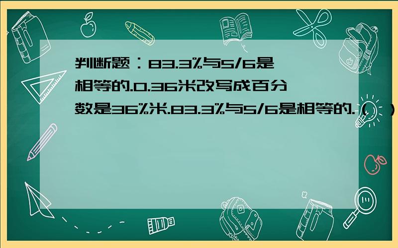 判断题：83.3%与5/6是相等的.0.36米改写成百分数是36%米.83.3%与5/6是相等的.（ ） 0.36米改写成百分数是36%米.（ ）