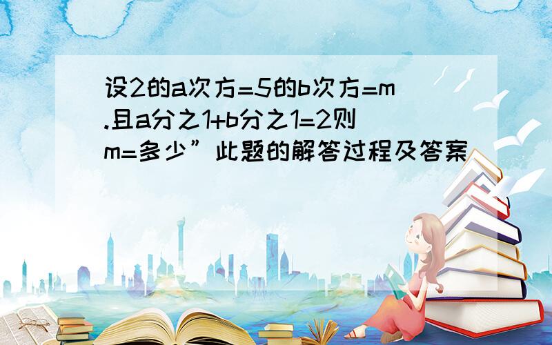 设2的a次方=5的b次方=m.且a分之1+b分之1=2则m=多少”此题的解答过程及答案