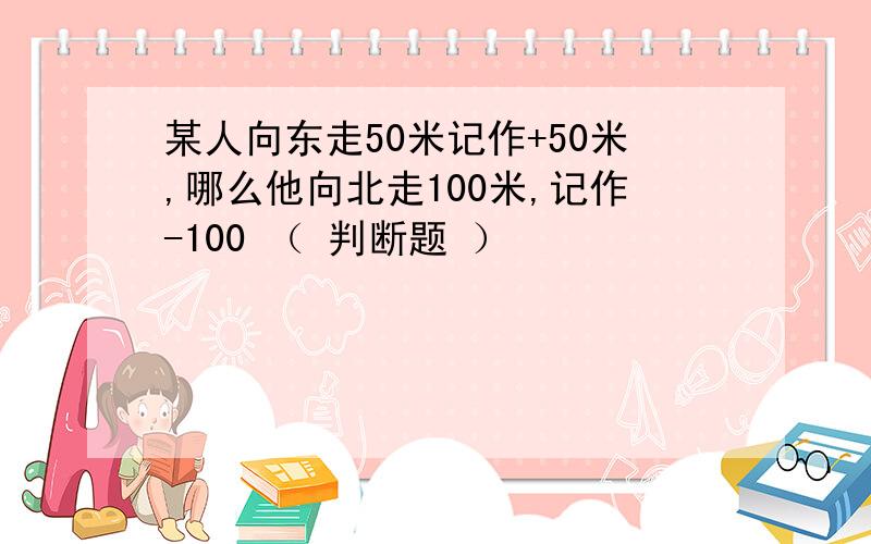 某人向东走50米记作+50米,哪么他向北走100米,记作-100 （ 判断题 ）