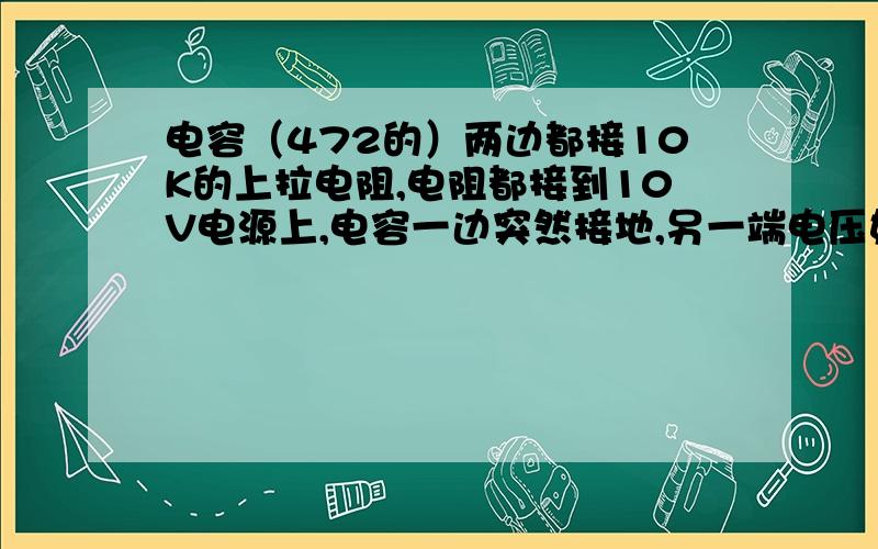 电容（472的）两边都接10K的上拉电阻,电阻都接到10V电源上,电容一边突然接地,另一端电压如何变化?