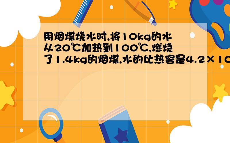 用烟煤烧水时,将10kg的水从20℃加热到100℃,燃烧了1.4kg的烟煤,水的比热容是4.2×10^3J/(kg.℃),烟煤的热值约为3×10^7J/kg.试求：(1)水吸收的热量是多少?(2)1.4kg的烟煤完全燃烧放出的热量是多少?(3)