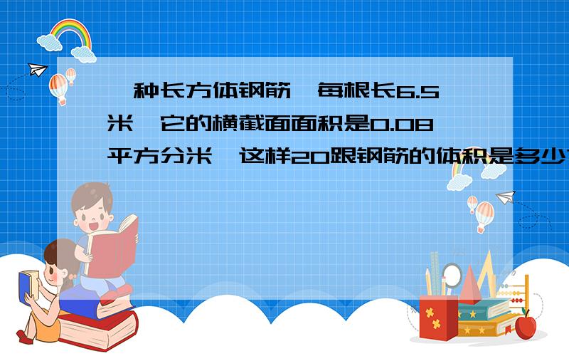 一种长方体钢筋,每根长6.5米,它的横截面面积是0.08平方分米,这样20跟钢筋的体积是多少?