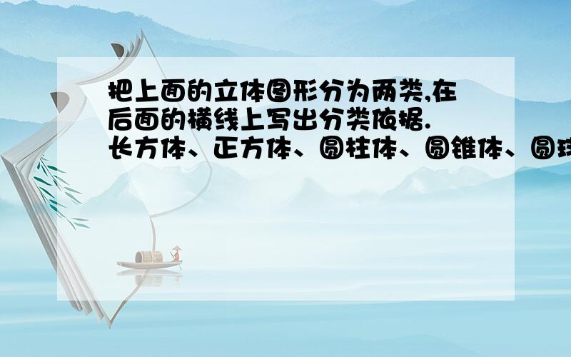 把上面的立体图形分为两类,在后面的横线上写出分类依据. 长方体、正方体、圆柱体、圆锥体、圆球一类：【                                          】,依据是【                                            】.