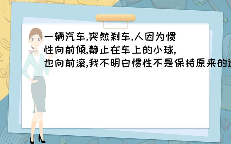 一辆汽车,突然刹车,人因为惯性向前倾,静止在车上的小球,也向前滚,我不明白惯性不是保持原来的运动状态吗?人和球原来不是静止的吗?为什么会往前倾?