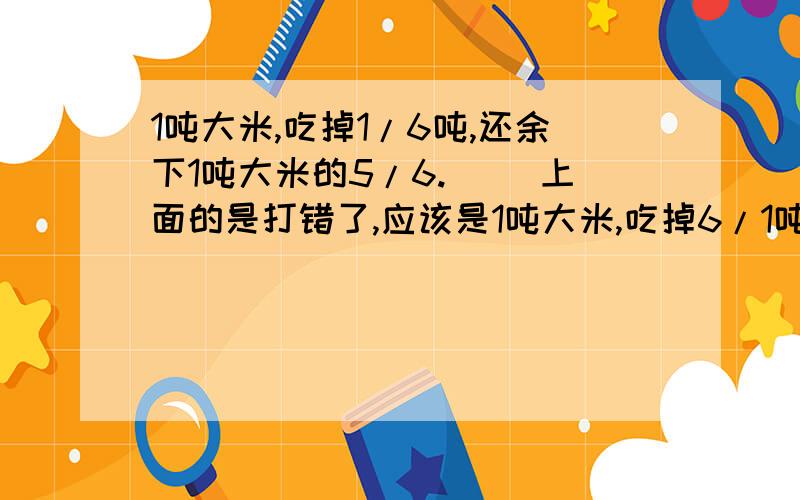 1吨大米,吃掉1/6吨,还余下1吨大米的5/6.( )上面的是打错了,应该是1吨大米,吃掉6/1吨,还余下1吨大米的6/5.( )