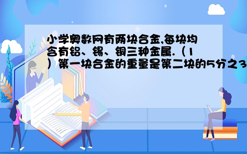 小学奥数网有两块合金,每块均含有铝、锡、铜三种金属.（1）第一块合金的重量是第二块的5分之3；有两块合金,每块均含有铝、锡、铜三种金属.（1）第一块合金的重量是第二块的 5分之3；