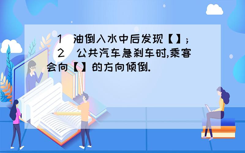 (1)油倒入水中后发现【】;(2)公共汽车急刹车时,乘客会向【】的方向倾倒.