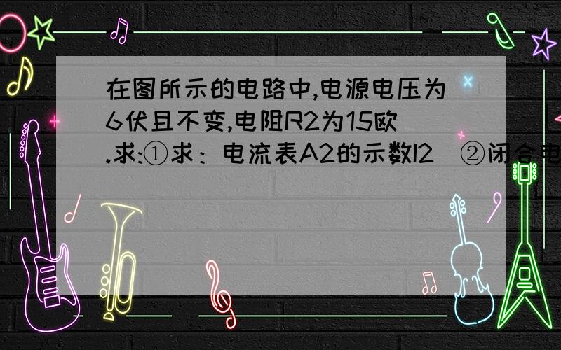 在图所示的电路中,电源电压为6伏且不变,电阻R2为15欧.求:①求：电流表A2的示数I2．②闭合电键S时,电流表A1的示数变化了0.6安,求：此时电流表A1的示数I和电阻R1．