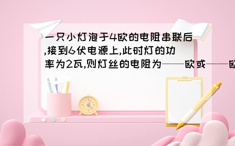 一只小灯泡于4欧的电阻串联后,接到6伏电源上,此时灯的功率为2瓦,则灯丝的电阻为——欧或——欧需要答案及说明为什么?急