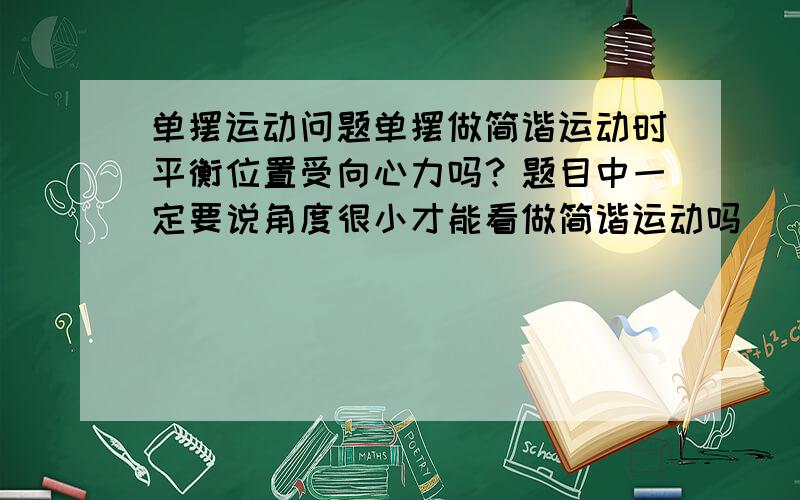 单摆运动问题单摆做简谐运动时平衡位置受向心力吗？题目中一定要说角度很小才能看做简谐运动吗